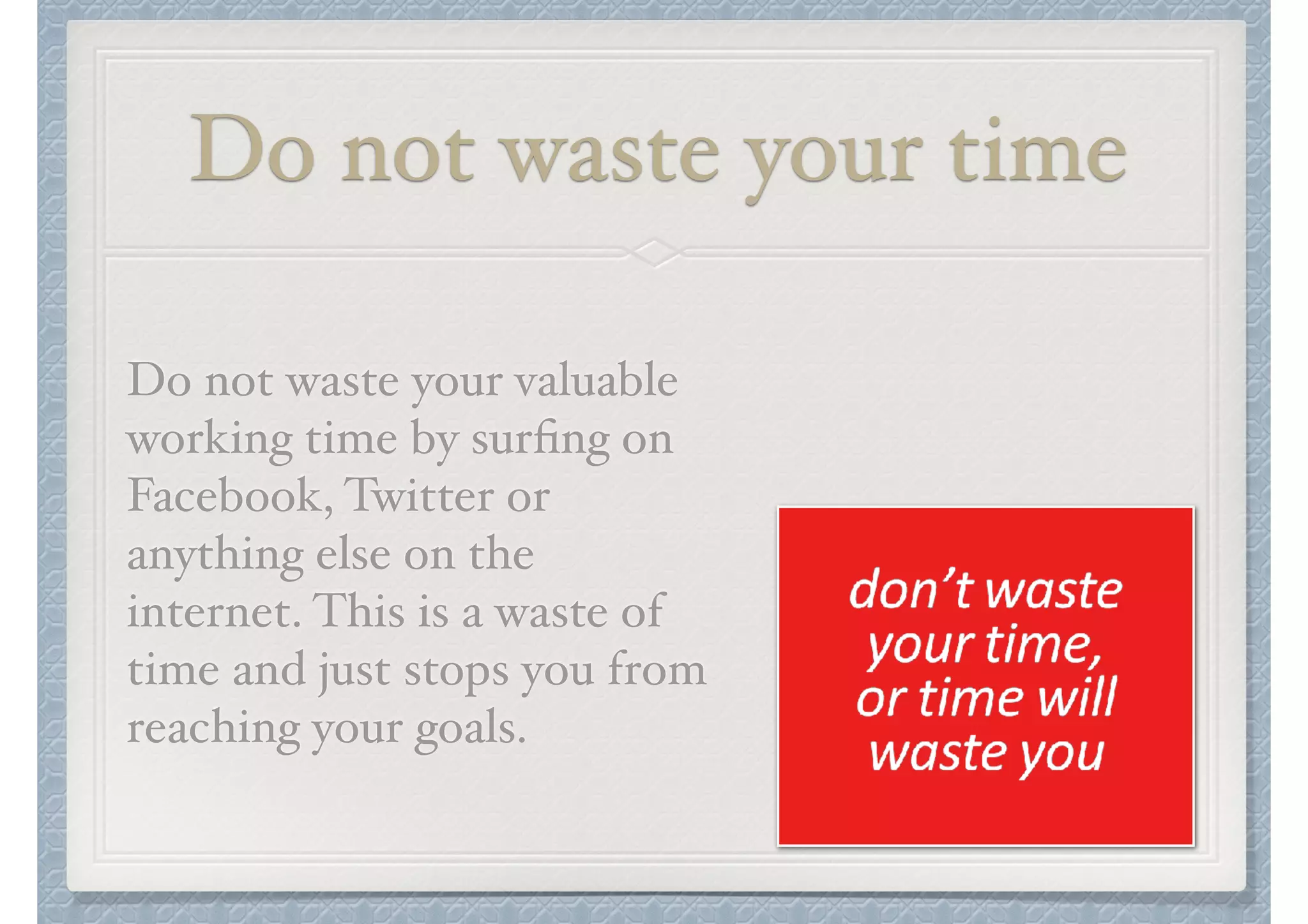 Do not waste your time
Do not waste your valuable
working time by surﬁng on
Facebook, Twitter or
anything else on the
internet. This is a waste of
time and just stops you from
reaching your goals.

 