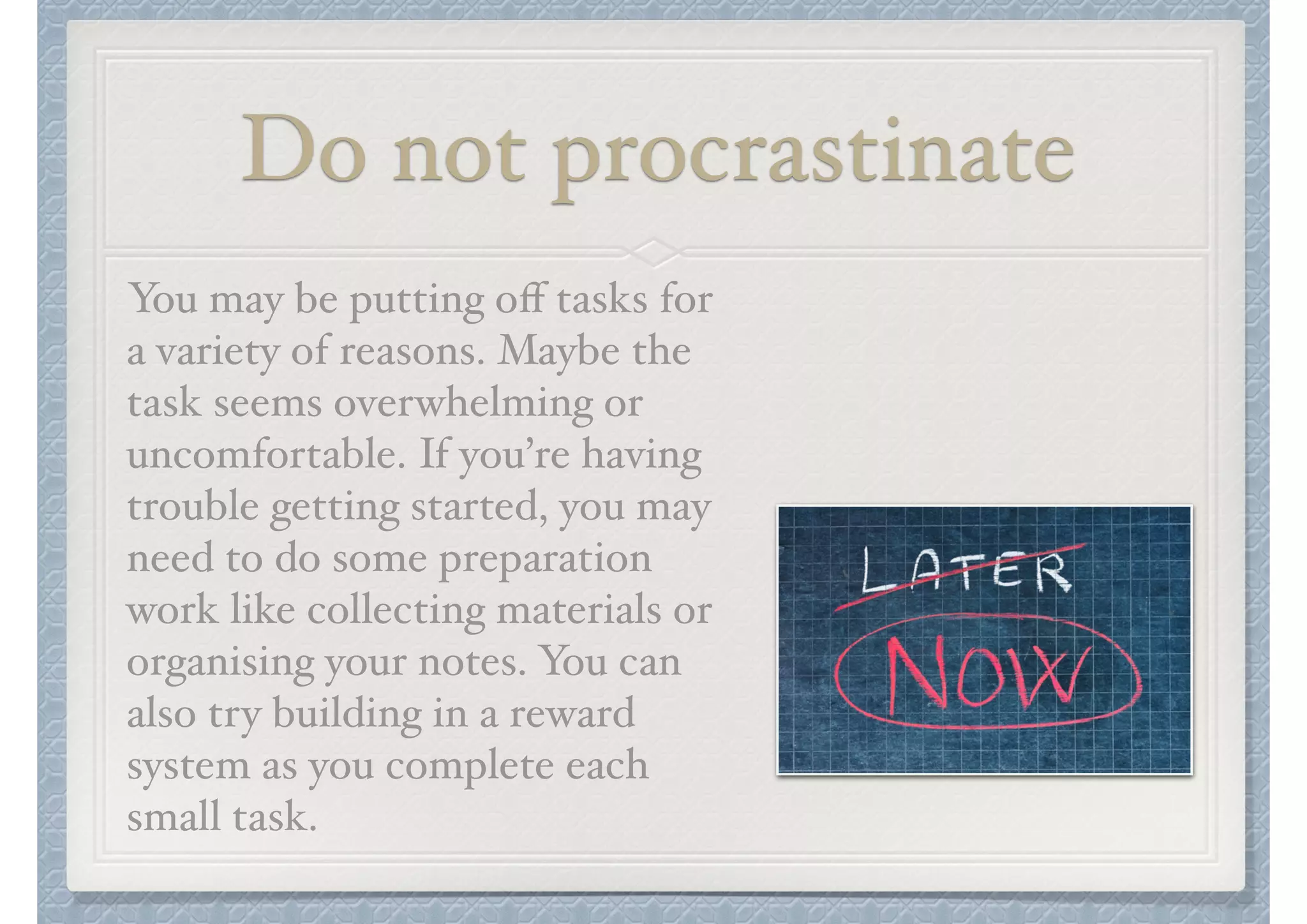 Do not procrastinate
You may be putting oﬀ tasks for
a variety of reasons. Maybe the
task seems overwhelming or
uncomfortable. If you’re having
trouble getting started, you may
need to do some preparation
work like collecting materials or
organising your notes. You can
also try building in a reward
system as you complete each
small task.

 