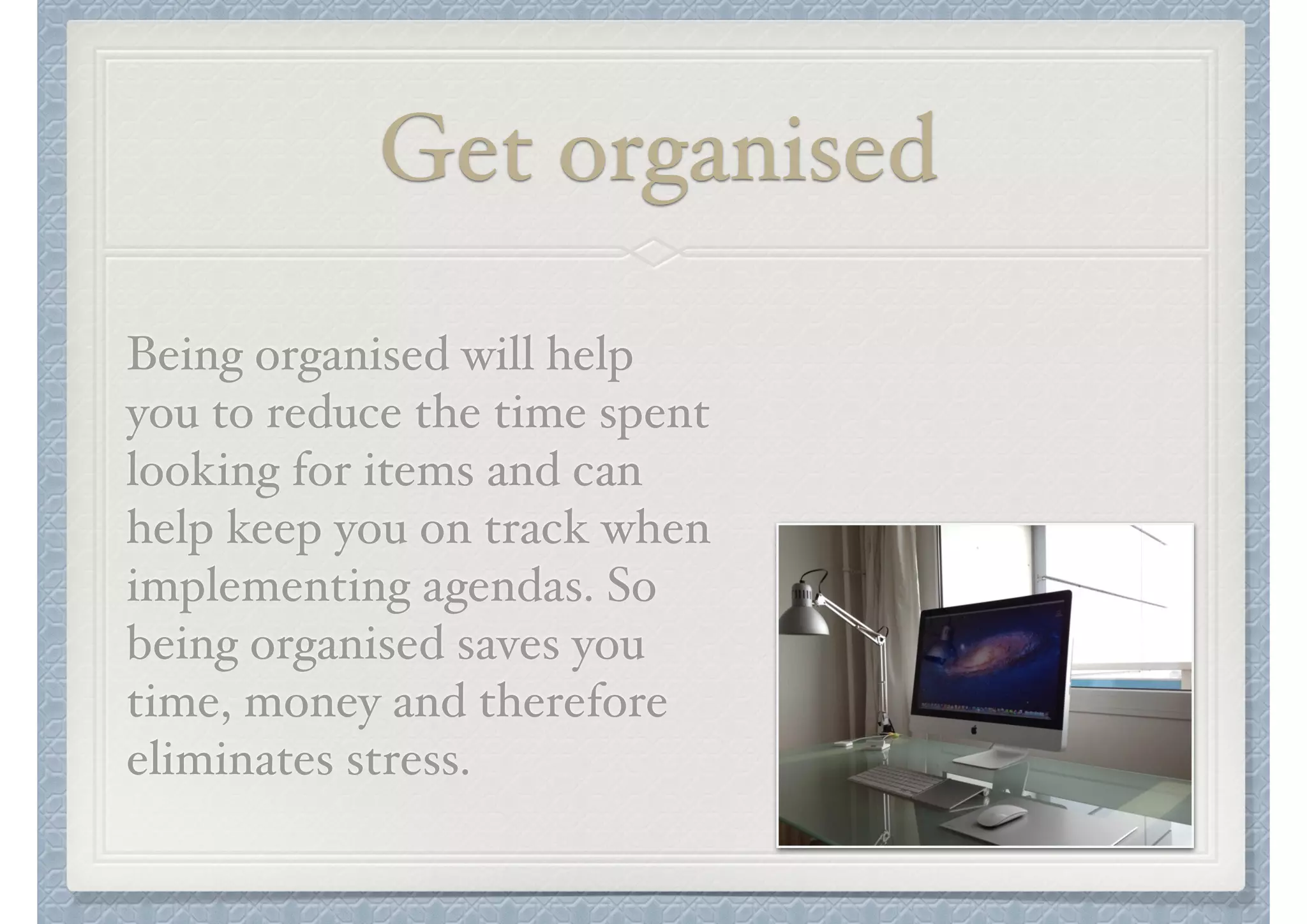 Get organised
Being organised will help
you to reduce the time spent
looking for items and can
help keep you on track when
implementing agendas. So
being organised saves you
time, money and therefore
eliminates stress.

 