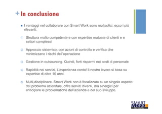 +In conclusione 
n I vantaggi nel collaborare con Smart Work sono molteplici, ecco i più 
rilevanti: 
① Struttura molto competente e con expertise mutuate di clienti e e 
settori complessi 
② Approccio sistemico, con azioni di controllo e verifica che 
minimizzano i rischi dell’operazione 
③ Gestione in outsourcing. Quindi, forti risparmi nei costi di personale 
④ Rapidità nei servizi. L’esperienza conta! Il nostro lavoro si basa su 
expertise di oltre 10 anni. 
⑤ Multi-disciplinare. Smart Work non è focalizzata su un singolo aspetto 
del problema aziendale, offre servizi diversi, ma sinergici per 
anticipare le problematiche dell’azienda e del suo sviluppo. 
 