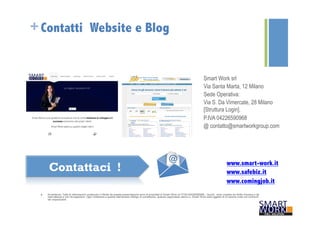+Contatti Website e Blog 
Smart Work srl 
Via Santa Marta, 12 Milano 
Sede Operativa: 
Via S. Da Vimercate, 28 Milano 
[Struttura Login]. 
P.IVA 04226590968 
@ contatto@smartworkgroup.com 
www.smart-work.it 
www.safebiz.it 
www.comingjob.it 
Contattaci ! 
n Avvertenze: Tutte le informazioni contenute o riferite da questa presentazione sono di proprietà di Smart Work srl P.IVA 04226590968 . Quindi, sono coperte da diritto d’autore e da 
riservatezza e non divulgazione. Ogni violazione a questo elementare obbligo di correttezza, qualora cagionasse danno a Smart Work sarà oggetto di un’azione civile nei confronti 
dei responsabili. 
