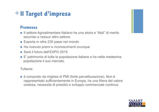 +Il Target d’impresa 
Premessa 
n Il settore Agroalimentare Italiano ha una storia e “titoli” di merito 
secondo a nessun altro settore. 
n Esporta in oltre 230 paesi nel mondo 
n Ha ricevuto premi e riconoscimenti ovunque 
n Sarà il fulcro dell’EXPO 2015 
n E’ patrimonio di tutta la popolazione italiane e ha nella medesima 
popolazione il suo mercato. 
Tuttavia: 
n è composto da migliaia di PMI (forte parcellizzazione), Non è 
rappresentato sufficientemente in Europa, ha una filiera del valore 
costosa, necessita di presidio e sviluppo commerciale continuo 
 