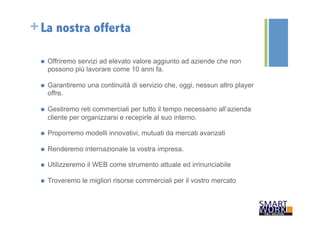 +La nostra offerta 
n Offriremo servizi ad elevato valore aggiunto ad aziende che non 
possono più lavorare come 10 anni fa. 
n Garantiremo una continuità di servizio che, oggi, nessun altro player 
offre. 
n Gestiremo reti commerciali per tutto il tempo necessario all’azienda 
cliente per organizzarsi e recepirle al suo interno. 
n Proporremo modelli innovativi, mutuati da mercati avanzati 
n Renderemo internazionale la vostra impresa. 
n Utilizzeremo il WEB come strumento attuale ed irrinunciabile 
n Troveremo le migliori risorse commerciali per il vostro mercato 
 