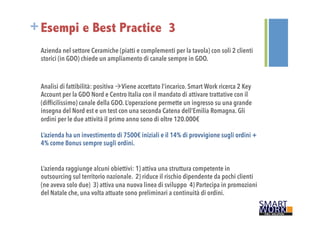 +Esempi e Best Practice 3 
Azienda nel settore Ceramiche (piatti e complementi per la tavola) con soli 2 clienti 
storici (in GDO) chiede un ampliamento di canale sempre in GDO. 
Analisi di fattibilità: positiva àViene accettato l’incarico. Smart Work ricerca 2 Key 
Account per la GDO Nord e Centro Italia con il mandato di attivare trattative con il 
(difficilissimo) canale della GDO. L’operazione permette un ingresso su una grande 
insegna del Nord est e un test con una seconda Catena dell’Emilia Romagna. Gli 
ordini per le due attività il primo anno sono di oltre 120.000€ 
L’azienda ha un investimento di 7500€ iniziali e il 14% di provvigione sugli ordini + 
4% come Bonus sempre sugli ordini. 
L’azienda raggiunge alcuni obiettivi: 1) attiva una struttura competente in 
outsourcing sul territorio nazionale. 2) riduce il rischio dipendente da pochi clienti 
(ne aveva solo due) 3) attiva una nuova linea di sviluppo 4) Partecipa in promozioni 
del Natale che, una volta attuate sono preliminari a continuità di ordini. 
 