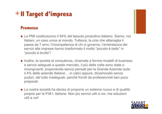 +Il Target d’impresa 
Premessa 
n Le PMI costituiscono il 94% del tessuto produttivo Italiano. Siamo, noi 
Italiani, un caso unico al mondo. Tuttavia, la crisi che attanaglia il 
paese da 7 anni, l’incompetenza di chi ci governa, l’arretratezza dei 
servizi alle imprese hanno trasformato il motto “piccolo è bello” in 
“piccolo è brutto”! 
n Inoltre, le società di consulenza, chiamate a fornire modelli di business 
e servizi adeguati a questo mercato, il più delle volte sono state o 
incongruenti: proponendo servizi pensati per la Grande Azienda (solo 
il 4% delle aziende Italiane …in calo) oppure, diciamocelo senza 
pudori, del tutto inadeguati, perché forniti da professionisti ben poco 
preparati. 
n La nostra società ha deciso di proporre un sistema nuovo e di qualità 
proprio per la P.M.I. Italiane. Non più servizi utili a noi, ma soluzioni 
utili a voi! 
 