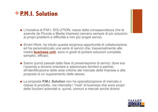 +P.M.I. Solution 
n L’iniziativa di P.M.I. SOLUTION, nasce dalla consapevolezza che le 
aziende (le Piccole e Medie Imprese) cercano sempre di più soluzioni 
ai propri problemi e difficoltà e non più singoli servizi. 
n Smart Work, ha intuito questa reciproca opportunità di collaborazione 
ed ha personalizzato una serie di servizi che, trasversalmente alle 
nostre business unit, sono in gradi di portare soluzioni complete, 
semplici, efficaci. 
n Siamo quindi passati dalla fase di presentazione di servizi, dove era 
l’azienda a doversi orientare e selezionare fornitori e partner; 
all’identificazione delle aree critiche del mercato delle Imprese e alla 
proposta di un superamento delle stesse. 
n La proposta P.M.I. Solution non ha specializzazione di mercato o 
classe di prodotto, ma intercetta i “nodi” di business che sono propri 
delle funzioni aziendali e, quindi, comuni a mercati anche diversi 
 