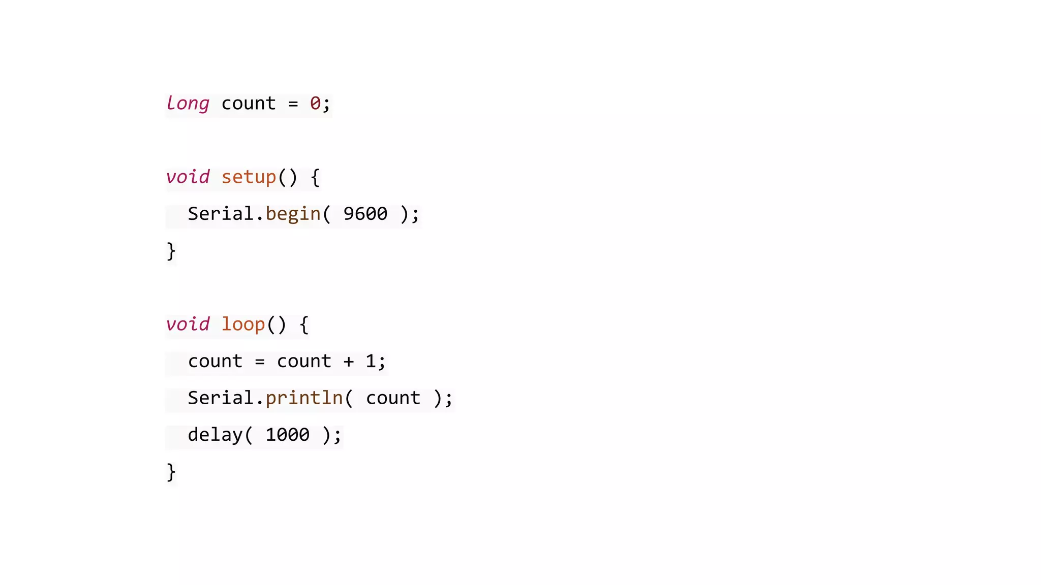 long count = 0;
void setup() {
Serial.begin( 9600 );
}
void loop() {
count = count + 1;
Serial.println( count );
delay( 1000 );
}
 