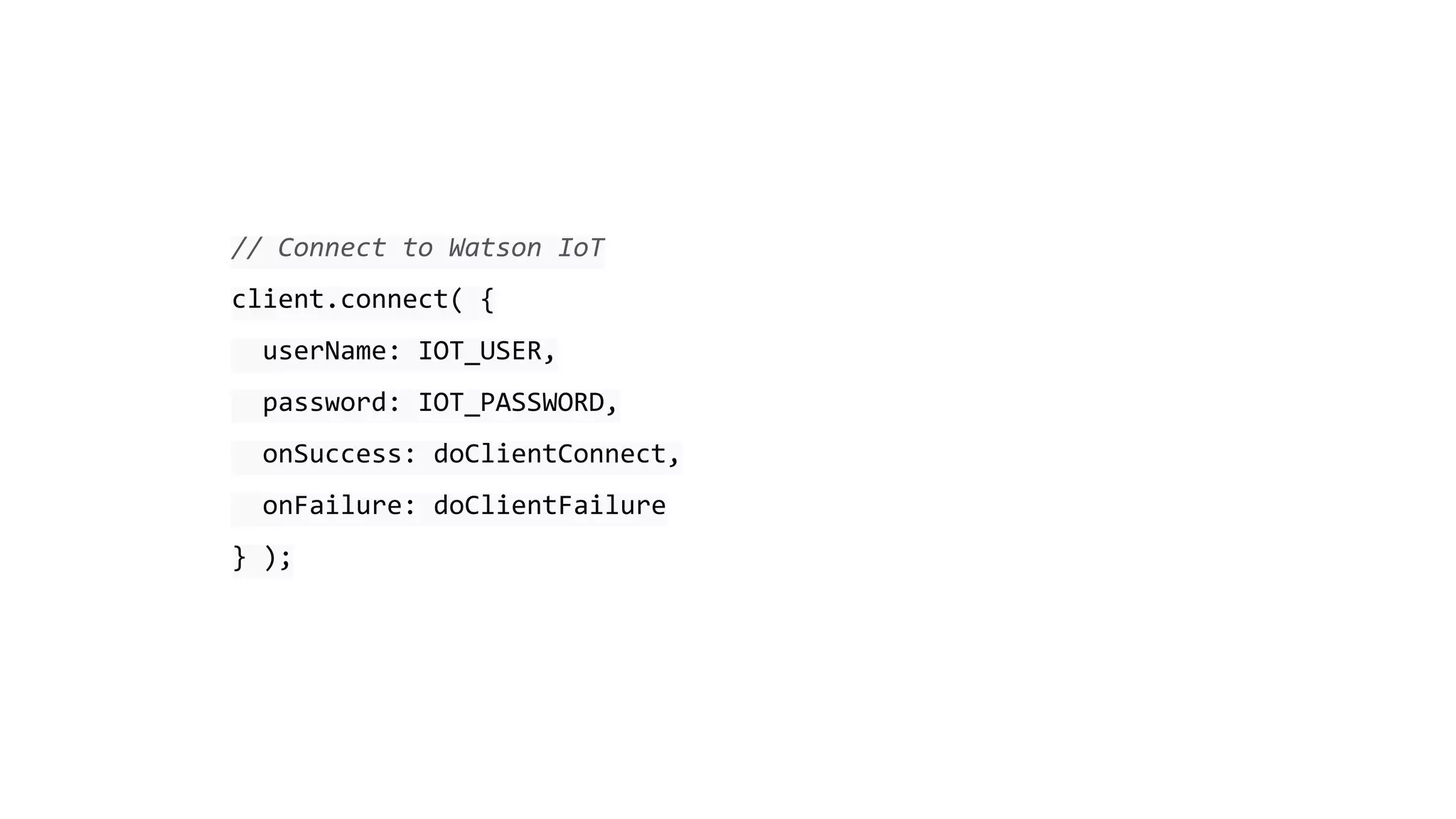 // Connect to Watson IoT
client.connect( {
userName: IOT_USER,
password: IOT_PASSWORD,
onSuccess: doClientConnect,
onFailure: doClientFailure
} );
 