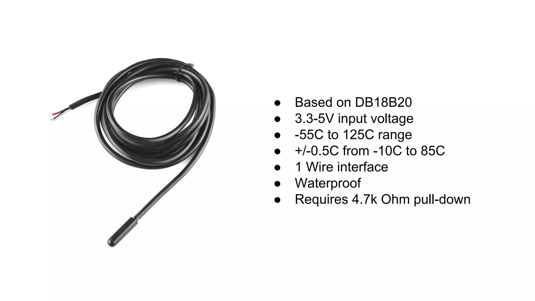 ● Based on DB18B20
● 3.3-5V input voltage
● -55C to 125C range
● +/-0.5C from -10C to 85C
● 1 Wire interface
● Waterproof
● Requires 4.7k Ohm pull-down
 