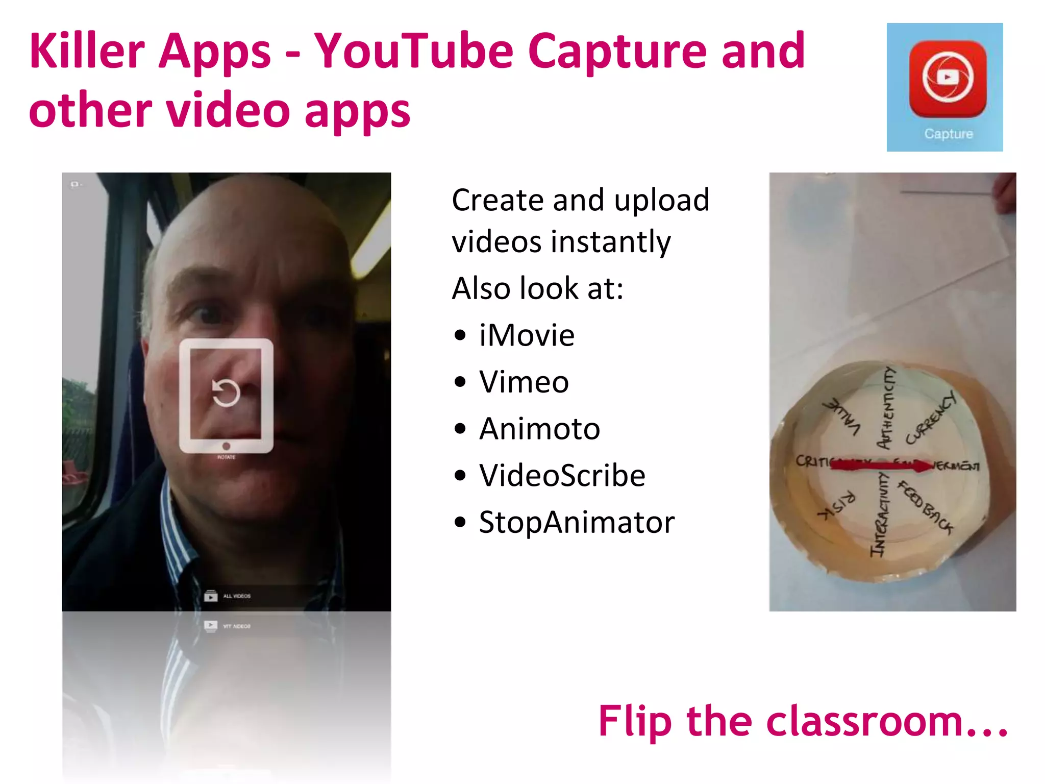 Killer Apps - YouTube Capture and
other video apps
Create and upload
videos instantly
Also look at:
• iMovie
• Vimeo
• Animoto
• VideoScribe
• StopAnimator
Flip the classroom...
 