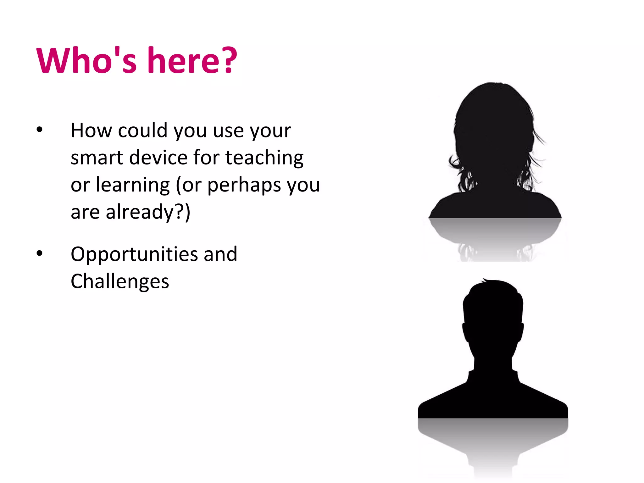 Who's here?
• How could you use your
smart device for teaching
or learning (or perhaps you
are already?)
• Opportunities and
Challenges
 