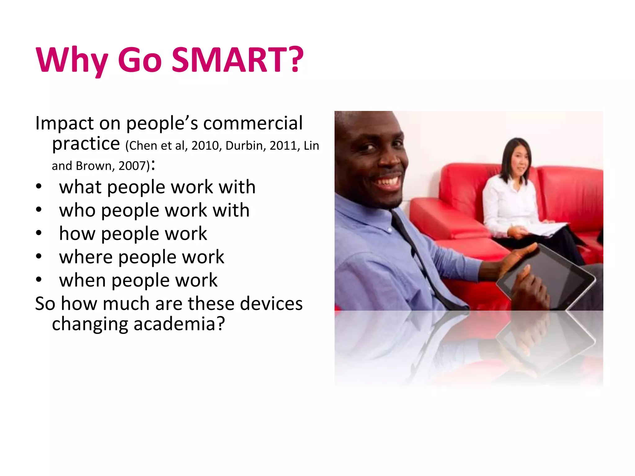 Why Go SMART?
Impact on people’s commercial
practice (Chen et al, 2010, Durbin, 2011, Lin
and Brown, 2007):
• what people work with
• who people work with
• how people work
• where people work
• when people work
So how much are these devices
changing academia?
 
