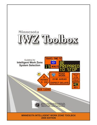 MINNESOTA INTELLIGENT WORK ZONE TOOLBOX
2008 EDITION
Guideline for
Intelligent Work Zone
System Selection
25 MI AHEAD
EXPECT DELAYS
ROAD
WORK
BE
PREPARED
TO STOP
Minnesota
Written, compiled and illustrated by the
Minnesota Department of Transportation
Office of Traffic, Safety, and Operations
 