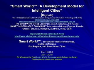 "Smart World™: A Development Model for
Intelligent Cities“
(Keynote)
The 11th IEEE International Conference on Computer and Information Technology (CIT-2011)
http://www.cs.ucy.ac.cy/CIT2011/
https://www8.cs.ucy.ac.cy/conferences/CIT2011/files/SMARTWORLDabr.pdf
The Smart World Group Leader (Dr Azamat Abdoullaev, EU, Russia)
SMART SUSTAINABLE COMMUNITY International Group (Cyprus, Russia,
Greece, Slovenia, Malaysia, Australia, India, USA)
http://iworldx.wix.com/smart-world
http://www.slideshare.net/ashabook/smart-world-mobile-web-site
Smart World™: Sustainable Trans-communities,
Intelligent Nations,
Eco Regions, and Smart Green Cities
EU, Russia
2011-2015
We Welcome the First Smart World Congress which follows the Smart
World concept, vision and strategy!
 