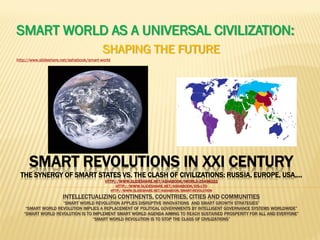 SMART REVOLUTIONS IN XXI CENTURY
THE SYNERGY OF SMART STATES VS. THE CLASH OF CIVILIZATIONS: RUSSIA, EUROPE, USA,…
HTTP://WWW.SLIDESHARE.NET/ASHABOOK/IWORLD-25498222
HTTP://WWW.SLIDESHARE.NET/ASHABOOK/EIS-LTD
HTTP://WWW.SLIDESHARE.NET/ASHABOOK/SMART-REVOLUTION
INTELLECTUALIZING CONTINENTS, COUNTRIES, CITIES AND COMMUNITIES
“SMART WORLD REVOLUTION APPLIES DISRUPTIVE INNOVATIONS AND SMART GROWTH STRATEGIES”
“SMART WORLD REVOLUTION IMPLIES A REPLACEMENT OF POLITICAL GOVERNMENTS BY INTELLIGENT GOVERNANCE SYSTEMS WORLDWIDE”
“SMART WORLD REVOLUTION IS TO IMPLEMENT SMART WORLD AGENDA AIMING TO REACH SUSTAINED PROSPERITY FOR ALL AND EVERYONE”
“SMART WORLD REVOLUTION IS TO STOP THE CLASS OF CIVILIZATIONS”
SMART WORLD AS A UNIVERSAL CIVILIZATION:
SHAPING THE FUTURE
http://www.slideshare.net/ashabook/smart-world
 