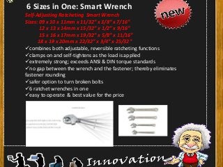 6 Sizes in One: Smart Wrench
Self-Adjusting Ratcheting Smart Wrench
Sizes: 09 x 10 x 11mm x 11/32″ x 3/8″ x 7/16″
12 x 13 x 14mm x 15/32″ x 1/2″ x 9/16″
15 x 16 x 17mm x 19/32″ x 5/8″ x 11/16″
18 x 19 x 20mm x 22/32″ x 3/4″ x 25/32″
combines both adjustable, reversible ratcheting functions
clamps on and self-tightens as the load is applied
extremely strong; exceeds ANSI & DIN torque standards
no gap between the wrench and the fastener; thereby eliminates
fastener rounding
safer option to turn broken bolts
6 ratchet wrenches in one
easy to operate & best value for the price
 