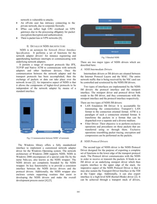 network is vulnerable to attacks.
•   An off-site user has intricacy connecting to the
    private network, due to corporate firewalls.
•   IPSec can inflict high CPU overhead on VPN
    gateways due to the processing obligatory for packet
    encryption/decryption and authentication.
•   There is packet loss in VPN networks [8].


           II. DETAILS OF NDIS ARCHITECTURE
     NDIS is an acronym for Network Driver Interface
Specification. It performs a set of functions for the
network adapter drivers’ for instance registering and
                                                                                       Fig. 3 Detailed NDIS
apprehending hardware interrupts or communicating with
underlying network adapters.                                      There are two major types of NDIS drivers which are
    It permits a range of transport protocols like IPX,           described here:
TCP/IP and Native ATM to communicate with network
adapters and other hardware devices. Once the                     A. NDIS Intermediate Drivers
communication between the network adapter and the                    Intermediate drivers or IM drivers are situated between
transport protocols has been accomplished, then the               the Internet Protocol Layers and the MAC. The entire
exchange of packets or data can take place over the               network traffic that is being received by the NIC card can
network in-use [2]. An imperative aspect of NDIS is that          be controlled and scrutinized by the NDIS IM drivers.
it allows the components of higher-level protocols to be
                                                                     Two types of interfaces are implemented by the NDIS
independent of the network adapter by means of a
                                                                  IM drivers: the protocol interface and the miniport
standard interface.
                                                                  interface. The miniport driver and protocol driver both
                                                                  reside in the IM driver, and they communicate with the
                                                                  miniport interface and the protocol interface respectively.
                                                                  There are two types of NDIS IM drivers:
                                                                  • LAN Emulation IM Driver: It is accountable for
                                                                      transmuting the connectionless Transport’s LAN
                                                                      format to the connection oriented format. ATM is a
                                                                      paradigm of such a connection oriented format. It
                                                                      transforms the packets in a format that can be
                                                                      dispatched over a separate and a diverse medium.
                                                                  • Filter Driver: Their objective is to perform exclusive
                                                                      operations and procedures on those packets that are
                                                                      transferred using or through them. Exclusive
                                                                      operations resembling packet tracing, encryption and
                                                                      compression can be performed on the packets.
          Fig. 2 Communication between NDIS’ of terminals
                                                                  B. NDIS Protocol Drivers
  The Windows library offers a fully standardized
interface to implement a customized network adapter                  The second type of NDIS driver is the NDIS Protocol
driver for the Windows Operating system. The network              Driver designed for the purpose of exporting a complete
architecture of Windows 2000 supports NDIS. NDIS in               set of functions to the lower edge of the transport protocol
Windows 2000 encompasses of a special code file by the            stack. The Protocol driver communicates with the NDIS
name Ndis.sys, also known as the NDIS wrapper. The                in order to receive or transmit the packets. It binds to an
NDIS drivers are completely bounded by the NDIS                   IM driver or an underlying miniport driver which then
wrapper. Its key functionality is to provide a consistent         exports interface to the upper edge of the stack. An
interface between the NDIS device drivers and the                 imperative aspect of the NDIS Protocol Driver is that it
protocol drivers. Additionally, the NDIS wrapper also             may also sustain the Transport Driver Interface or the TDI
encloses certain supporting routines that assist in               at the Upper edge. Additionally, it can also export
developing the NDIS drivers and make the overall                  interface to a high-level KM (Kernel-Mode) driver [2]. It
development process easier [4] [5].                               can be achieved through a transport stack of drivers,



                                                            681
                                                            679
 
