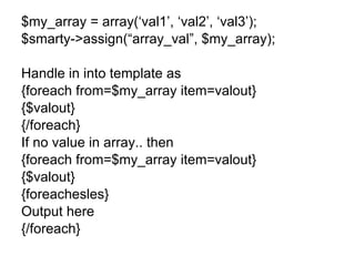 $my_array = array(‘val1’, ‘val2’, ‘val3’); $smarty->assign(“array_val”, $my_array); Handle in into template as {foreach from=$my_array item=valout} {$valout} {/foreach} If no value in array.. then {foreach from=$my_array item=valout} {$valout} {foreachesles} Output here {/foreach} 