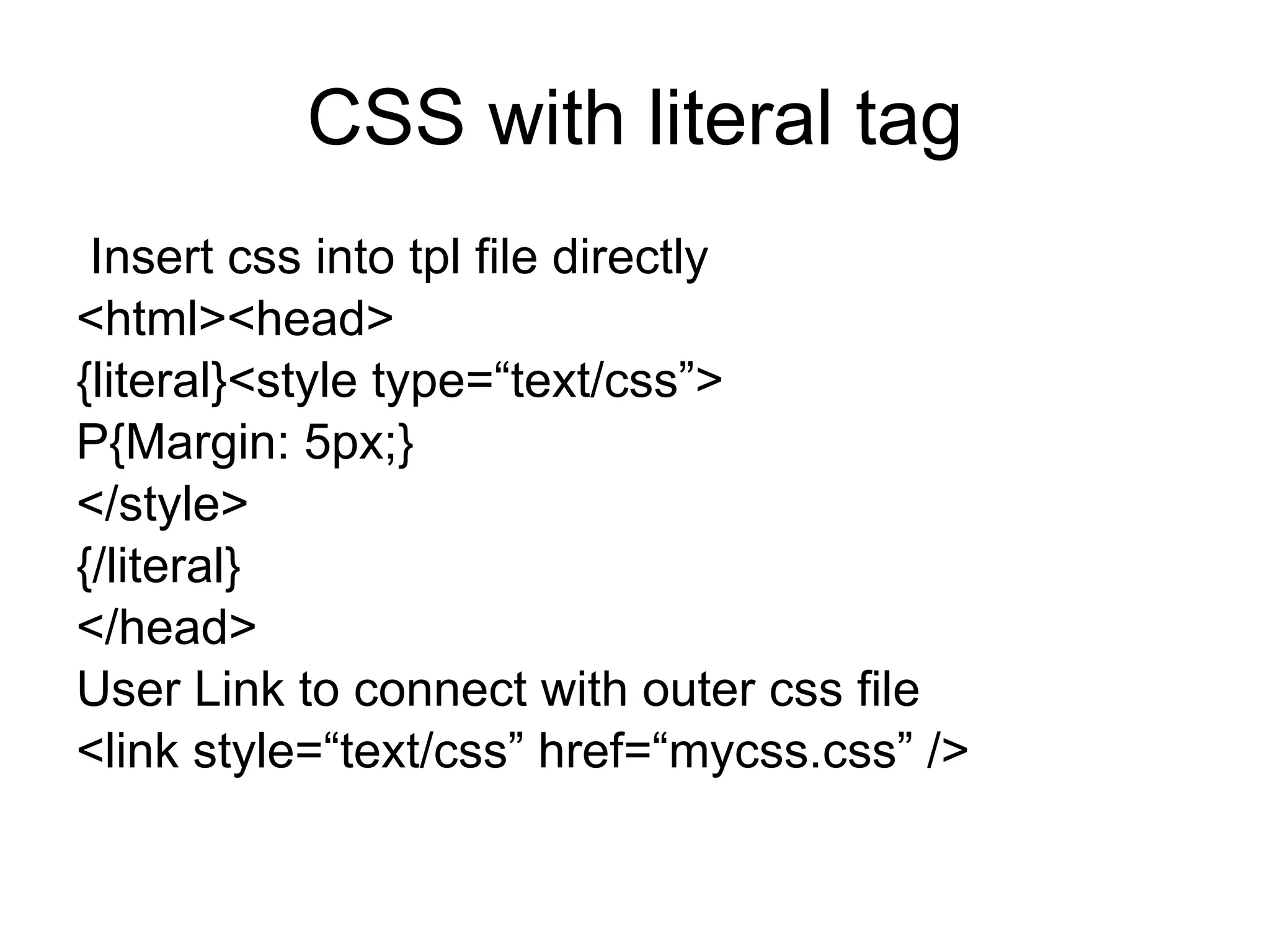CSS with literal tag Insert css into tpl file directly <html><head> {literal}<style type=“text/css”> P{Margin: 5px;} </style> {/literal} </head> User Link to connect with outer css file  <link style=“text/css” href=“mycss.css” /> 