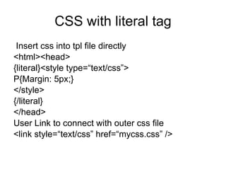 CSS with literal tag Insert css into tpl file directly <html><head> {literal}<style type=“text/css”> P{Margin: 5px;} </style> {/literal} </head> User Link to connect with outer css file  <link style=“text/css” href=“mycss.css” /> 