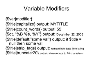 Variable Modifiers {$var|modifier} {$title|capitalize} output: MYTITLE {$title|count_words} output: 55 {$dt, “%B %e, %Y”} output:  December 22, 2005 {$title|default:”some val”} output: if $title = null then some val {$title|strip_tags} output:  remove html tags from string {$title|truncate:20}  output: show reduce to 20 characters 