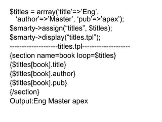 $titles = arrray(‘title’=>’Eng’, ‘author’=>’Master’, ‘pub’=>’apex’); $smarty->assign(“titles”, $titles); $smarty->display(“titles.tpl”); --------------------titles.tpl-------------------- {section name=book loop=$titles} {$titles[book].title} {$titles[book].author} {$titles[book].pub} {/section} Output:Eng Master apex 