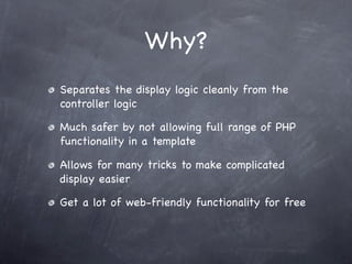 Why?
Separates the display logic cleanly from the
controller logic

Much safer by not allowing full range of PHP
functionality in a template

Allows for many tricks to make complicated
display easier

Get a lot of web-friendly functionality for free
 