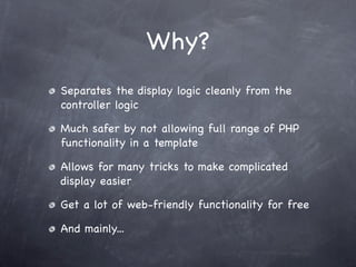 Why?
Separates the display logic cleanly from the
controller logic

Much safer by not allowing full range of PHP
functionality in a template

Allows for many tricks to make complicated
display easier

Get a lot of web-friendly functionality for free

And mainly...
 