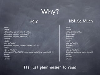 Why?
                             Ugly                               Not So Much
<html>                                                       <html>
<head>                                                       <head>
<title><?php echo $title; ?></title>                         <title>{$title}</title>
<?php cms_display_stylesheet() ?>                            {stylesheet}
<?php cms_display_metadata() ?>                              {metdata}
</head>                                                      </head>
<body>                                                       <body>
<div id=”body”>                                              <div id=”body”>
<?php cms_display_content(‘content_en’) ?>                   {content}
</div>                                                       </div>
<div id=”footer”>                                            <div id=”footer”>
<?php printf(‘%m %d %Y’, cms_page_data(‘date_modiﬁed’)) ?>   {modiﬁed_date|cms_date_format}
</div>                                                       </div>
</body>                                                      </body>
</html>                                                      </html>




                      It’s just plain easier to read
 