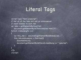 Literal Tags
<script type="text/javascript">
/ Get all of the tabs and add an onmouseover
 /
/ event listener to each tab
 /
var tabs = getElementsByClass('tab',
    document.getElementById('featuresarea-tabs'),'li') ;
for(i=0; i<tabs.length; i++)
{
! var this_tab = ! document.getElementById(tabs[i].id);
! this_tab.onmouseover = function(){
! ! showtab(this.id);
! ! document.getElementById(this.id).className += " selected";
! };
}!
//]]>
</script>
 