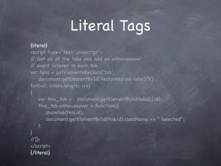 Literal Tags
{literal}
<script type="text/javascript">
/ Get all of the tabs and add an onmouseover
 /
/ event listener to each tab
 /
var tabs = getElementsByClass('tab',
     document.getElementById('featuresarea-tabs'),'li') ;
for(i=0; i<tabs.length; i++)
{
! var this_tab = ! document.getElementById(tabs[i].id);
! this_tab.onmouseover = function(){
! ! showtab(this.id);
! ! document.getElementById(this.id).className += " selected";
! };
}!
//]]>
</script>
{/literal}
 
