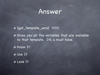 Answer

{get_template_vars} !!!!!!!!

Gives you all the variables that are available
to that template. It’s a must have.

Know It

Use It

Love It
 