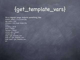 {get_template_vars}
On a regular page, outputs something like:
SCRIPT_NAME = /1.6.x/index.php
app_name = CMS
sitename = CMS Made Simple Site
lang =
encoding = utf-8
gCms = Object
cgsimple = Object
content_obj = Object
content_id = 69
page = get_template_vars
page_id = get_template_vars
page_name = get_template_vars
etc.
 