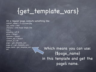 {get_template_vars}
On a regular page, outputs something like:
SCRIPT_NAME = /1.6.x/index.php
app_name = CMS
sitename = CMS Made Simple Site
lang =
encoding = utf-8
gCms = Object
cgsimple = Object
content_obj = Object
content_id = 69
page = get_template_vars
page_id = get_template_vars
page_name = get_template_vars
etc.                               Which means you can use:
                                          {$page_name}
                                  in this template and get the
                                           page’s name.
 