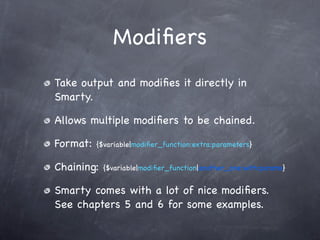 Modiﬁers
Take output and modiﬁes it directly in
Smarty.

Allows multiple modiﬁers to be chained.

Format:   {$variable|modiﬁer_function:extra:parameters}


Chaining:   {$variable|modiﬁer_function|another_one:with:params}


Smarty comes with a lot of nice modiﬁers.
See chapters 5 and 6 for some examples.
 