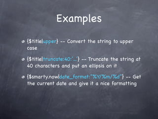 Examples
{$title|upper} -- Convert the string to upper
case

{$title|truncate:40:’...’} -- Truncate the string at
40 characters and put an ellipsis on it

{$smarty.now|date_format:”%Y/%m/%d”} -- Get
the current date and give it a nice formatting
 