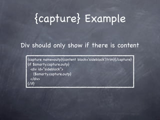 {capture} Example

Div should only show if there is content

  {capture name=outp}{content block=‘sideblock’|trim}{/capture}
  {if $smarty.capture.outp}
     <div id=”sideblock”>
       {$smarty.capture.outp}
     </div>
  {/if}
 