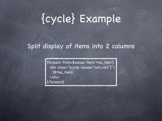 {cycle} Example

Split display of items into 2 columns

      {foreach from=$values item=‘the_item’}
        <div class=”{cycle values=”col1,col2”}”>
          {$the_item}
        </div>
      {/foreach}
 
