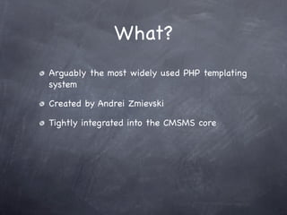 What?
Arguably the most widely used PHP templating
system

Created by Andrei Zmievski

Tightly integrated into the CMSMS core
 