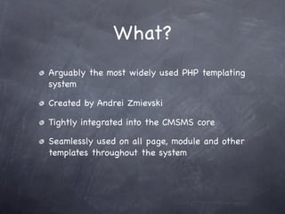What?
Arguably the most widely used PHP templating
system

Created by Andrei Zmievski

Tightly integrated into the CMSMS core

Seamlessly used on all page, module and other
templates throughout the system
 