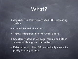 What?
Arguably the most widely used PHP templating
system

Created by Andrei Zmievski

Tightly integrated into the CMSMS core

Seamlessly used on all page, module and other
templates throughout the system

Released under the LGPL -- basically means it’s
pretty liberally licensed
 