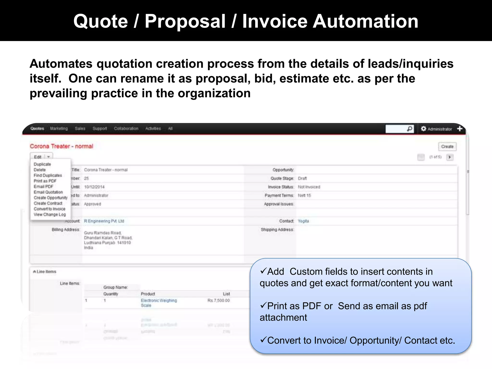 Quote / Proposal / Invoice Automation 
Automates quotation creation process from the details of leads/inquiries 
itself. One can rename it as proposal, bid, estimate etc. as per the 
prevailing practice in the organization 
Add Custom fields to insert contents in 
quotes and get exact format/content you want 
Print as PDF or Send as email as pdf 
attachment 
Convert to Invoice/ Opportunity/ Contact etc. 
 