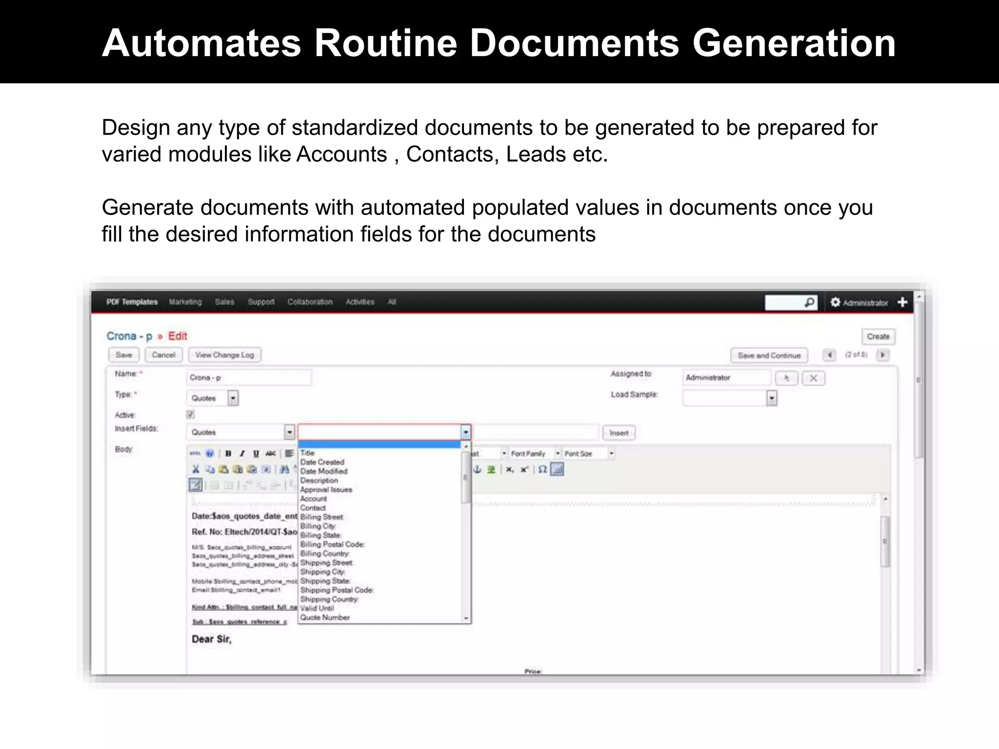 Automates Routine Documents Generation 
Design any type of standardized documents to be be prepared for varied 
modules like Accounts , Contacts, Leads etc. 
Generate documents with automated populated values in documents once you 
fill the desired information fields for the documents 
 