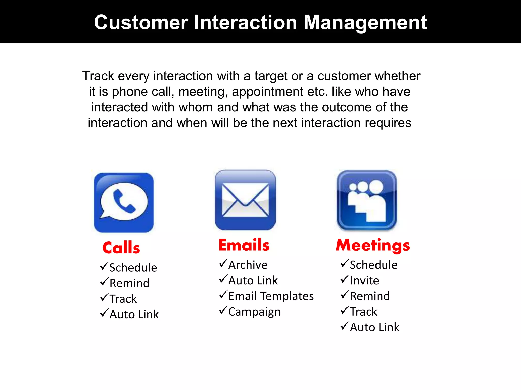 Customer Interaction Management 
Track every interaction with a target or a customer whether 
it is phone call, meeting, appointment etc. like who have 
interacted with whom and what was the outcome of the 
interaction and when will be the next interaction requires 
Calls 
Schedule 
Remind 
Track 
Auto Link 
Emails 
Archive 
Auto Link 
Email Templates 
Campaign 
Meetings 
Schedule 
Invite 
Remind 
Track 
Auto Link 
 