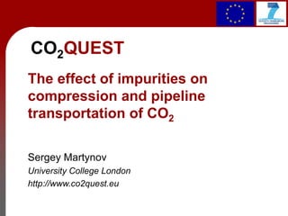 CO2QUEST
The effect of impurities on
compression and pipeline
transportation of CO2
Sergey Martynov
University College London
http://www.co2quest.eu
 