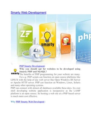 Smarty Web Development




         PHP Smarty Development:
         Why you should opt for websites to be developed using
         Smarty PHP and MySQL?
         The benefits of PHP programming for your website are many.
         For e.g. PHP scripts can function on open source platforms like
LINUX with the help of any web server like Open Windows IIS Server
or Apache HTTP server. PHP can function on Windows, Linux, Solaris
and many other operating systems.
PHP can connect with almost all databases available these days. In a nut
shell developing website application is inexpensive as the LAMP
platform is an open source. So hosting a web site at a PHP based server
is much more cost effective.

Why PHP Smarty Web Developent :
 