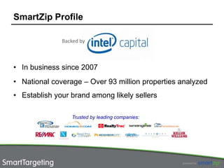 SmartZip Profile

              Backed by



• In business since 2007
• National coverage – Over 93 million properties analyzed
• Establish your brand among likely sellers

                 Trusted by leading companies:
 