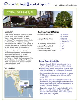 TM
                                                                          July 2009 | www.SmartZip.com



   CORAL SPRINGS, FL




Overview                                        Key Investment Metrics
Coral Springs is a city on Florida’s southern   Average SmartZip Score™            76 Growth
Atlantic coast, in northeastern Broward                                            68 Income
County. Coral Springs is thirty minutes
                                                Average Market Value:              $209,838
northwest of Fort Lauderdale, twenty minutes
northwest of Pompano Beach, and fifty                                              $107 per Sq. Ft.
minutes northwest of Miami. Coral Springs is    10-Year Proj. Appreciation:        42%
thirty-five minutes from Port Everglades, the   Average Monthly Rent:              $1,901
second busiest cruise port in the world.
                                                Average Cap Rate:                  5.3%
Many area schools have received the             School Rating (10 is best):        8
“Five Star School Award” from the Florida
Department of Education as schools
that have shown exemplary community
involvement. The city itself was awarded the
Malcom Baldrige National Quality Award in
2007, and continues to garner kudos on a          Local Expert Insights
State and regional level.                         • Look in zip code 33065 where there are over
                                                    1,000 listings (2/3 foreclosure, 1/3 short sale)
On the Map                                        • Single-family homes previously at ~$500k, now
                                                    selling at $160-$170k, below replacement cost
                                                  • Condos and townhomes are available for under
                                                    $100k, so investors can enter this market for
                                                    under $20k
                                                  • Since many families have lost their homes to
                                                    foreclosure, they are looking to rent and a rental
                                                    home does not stay on the market more than a
                                                    week if it’s priced correctly
                                                  • Buying for resale: don’t expect to be able to flip
                                                    these homes; there’s a lot of supply and the
                                                    market will remain soft for some time. Plan to
                                                    hold for at least 2-3 years
 