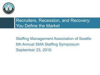 Recruiters, Recession, and Recovery: You Define the Market Staffing Management Association of Seattle 6th Annual SMA Staffing Symposium September 23, 2010 