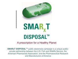 A prescription for a Healthy Planet

SMARxT DISPOSALTM public awareness campaign is a unique public-
 private partnership between the U.S. Fish and Wildlife Service, the
American Pharmacists Association, and the Pharmaceutical Research
                    and Manufacturers of America
 